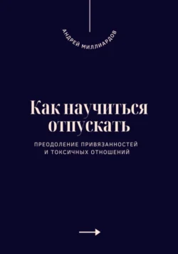 Как научиться отпускать. Преодоление привязанностей и токсичных отношений, Андрей Миллиардов