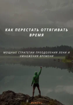 КАК ПЕРЕСТАТЬ ОТТЯГИВАТЬ ВРЕМЯ. МОЩНЫЕ СТРАТЕГИИ ПРЕОДОЛЕНИЯ ЛЕНИ И УМНОЖЕНИЯ ВРЕМЕНИ, Феникс