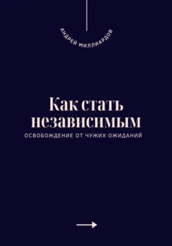 Как стать независимым. Освобождение от чужих ожиданий, Андрей Миллиардов