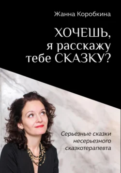 Хочешь, я расскажу тебе сказку? Серьёзные сказки несерьёзного сказкотерапевта, Жанна Коробкина