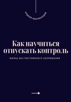 Как научиться отпускать контроль. Жизнь без постоянного напряжения, Андрей Миллиардов