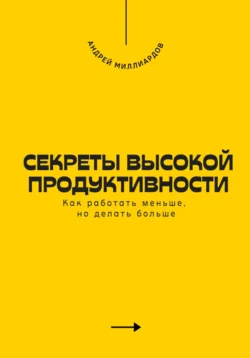 Секреты высокой продуктивности. Как работать меньше, но делать больше, Андрей Миллиардов