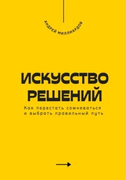 Искусство решений. Как перестать сомневаться и выбрать правильный путь, Андрей Миллиардов