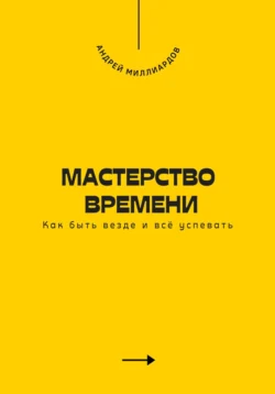 Мастерство времени. Как быть везде и всё успевать, Андрей Миллиардов