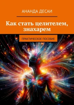 Как стать целителем, знахарем. Практическое пособие, Ананда Десаи