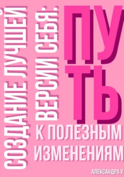 Создание лучшей версии себя: Путь к полезным изменениям., Александра У.