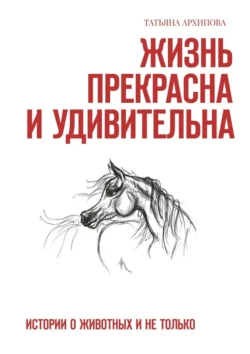 Жизнь прекрасна и удивительна. Истории о животных и не только, Татьяна Архипова