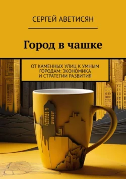 Город в чашке. От каменных улиц к умным городам: Экономика и стратегии развития, Сергей Аветисян