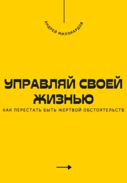 Управляй своей жизнью. Как перестать быть жертвой обстоятельств, Андрей Миллиардов