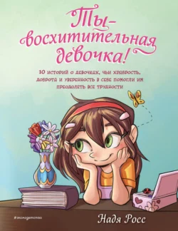 Ты – восхитительная девочка! 10 историй о девочках  чьи храбрость  доброта и уверенность в себе помогли им преодолеть все трудности Надя Росс