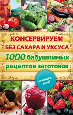 Консервируем без сахара и уксуса. 1000 бабушкиных рецептов заготовок 