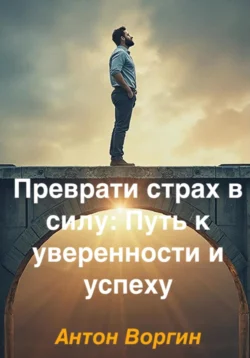 Преврати страх в силу: Путь к уверенности и успеху, Антон Воргин